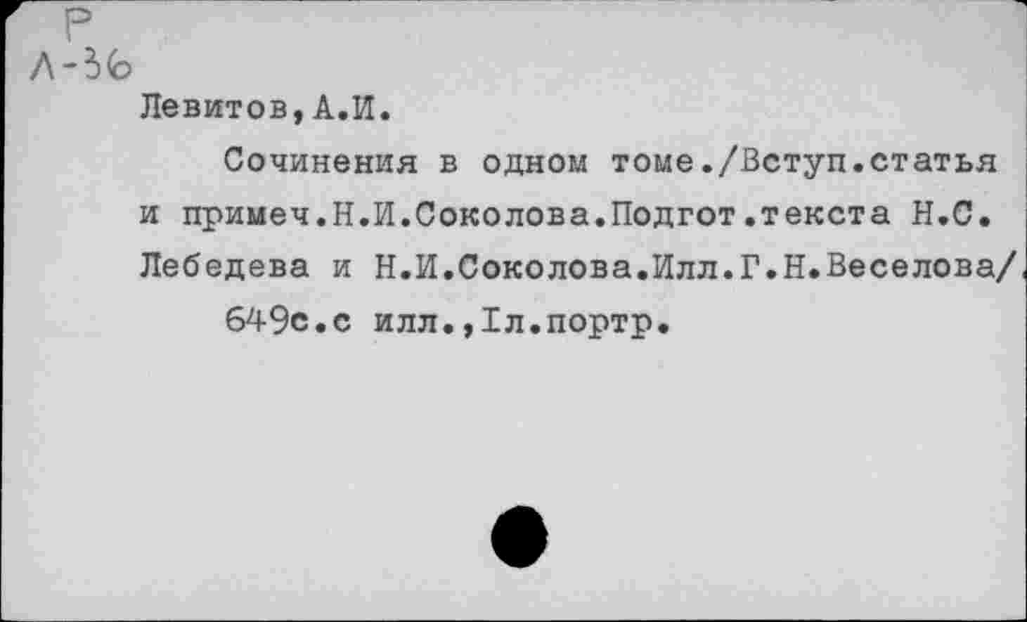 ﻿р
Л-3<Ь
Левитов,А.И.
Сочинения в одном томе./Вступ.статья и примеч.Н.И.Соколова.Подгот.текста Н.С. Лебедева и Н.И.Соколова.Илл.Г.Н.Веселова/ 649с.с илл.,1л.портр.